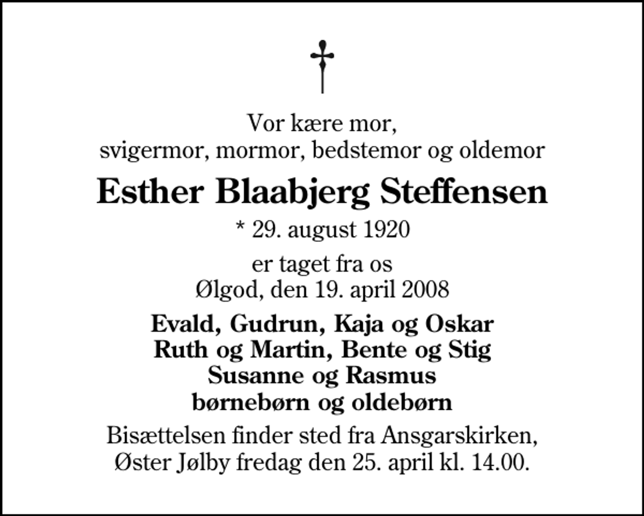 <p>Vor kære mor, svigermor, mormor, bedstemor og oldemor<br />Esther Blaabjerg Steffensen<br />* 29. august 1920<br />er taget fra os Ølgod, den 19. april 2008<br />Evald, Gudrun, Kaja og Oskar Ruth og Martin, Bente og Stig Susanne og Rasmus børnebørn og oldebørn<br />Bisættelsen finder sted fra Ansgarskirken fredag den 25. april kl. 14.00</p>