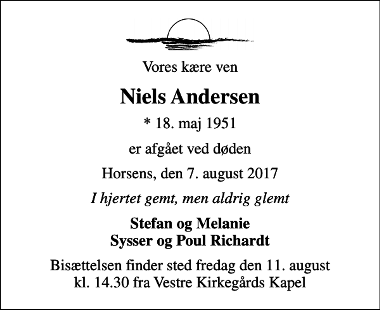 <p>Vores kære ven<br />Niels Andersen<br />* 18. maj 1951<br />er afgået ved døden<br />Horsens, den 7. august 2017<br />I hjertet gemt, men aldrig glemt<br />Stefan og Melanie Sysser og Poul Richardt<br />Bisættelsen finder sted fredag den 11. august kl. 14.30 fra Vestre Kirkegårds Kapel</p>