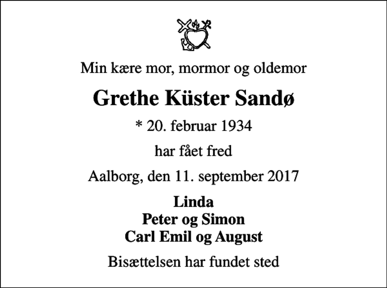 <p>Min kære mor, mormor og oldemor<br />Grethe Küster Sandø<br />* 20. februar 1934<br />har fået fred<br />Aalborg, den 11. september 2017<br />Linda Peter og Simon Carl Emil og August<br />Bisættelsen har fundet sted</p>