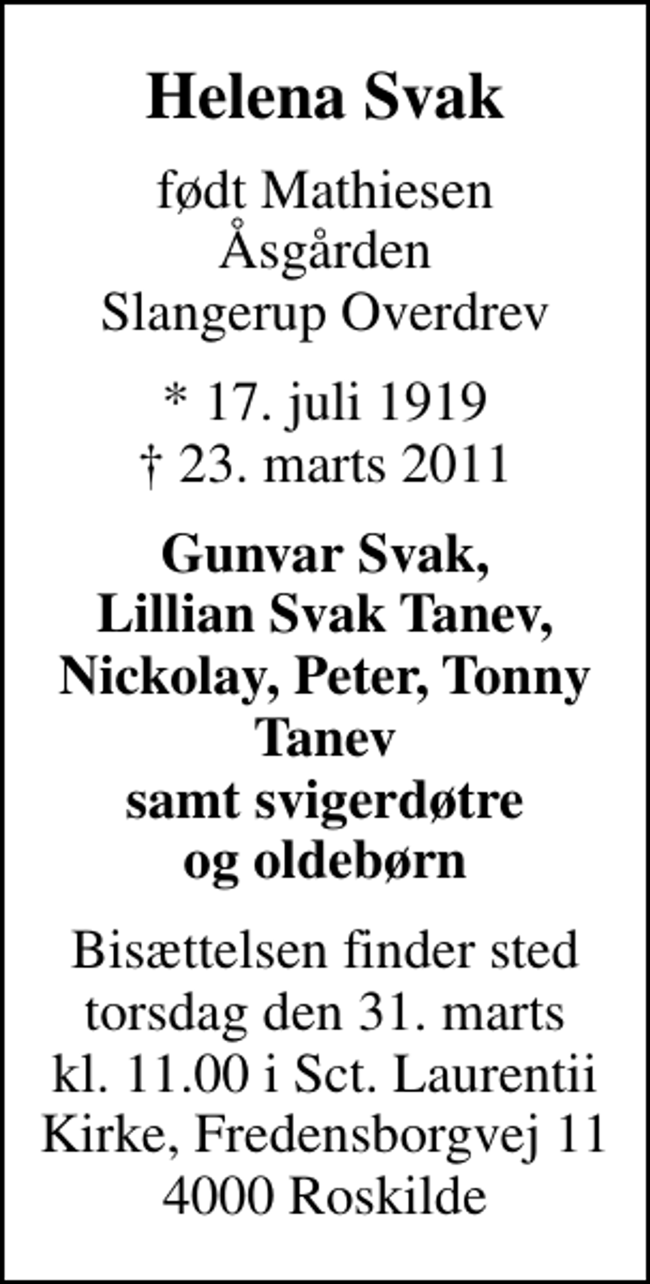 <p>Helena Svak<br />født Mathiesen Åsgården Slangerup Overdrev<br />* 17. juli 1919<br />✝ 23. marts 2011<br />Gunvar Svak, Lillian Svak Tanev, Nickolay, Peter, Tonny Tanev samt svigerdøtre og oldebørn<br />Bisættelsen finder sted torsdag den 31. marts kl. 11.00 i Sct. Laurentii Kirke, Fredensborgvej 11 4000 Roskilde</p>