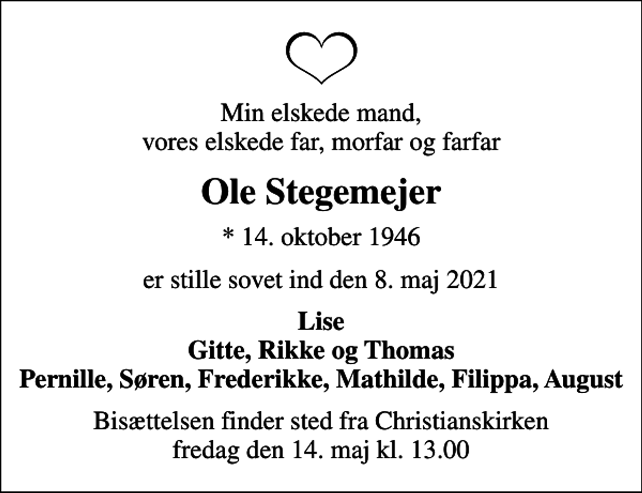 <p>Min elskede mand, vores elskede far, morfar og farfar<br />Ole Stegemejer<br />* 14. oktober 1946<br />er stille sovet ind den 8. maj 2021<br />Lise Gitte, Rikke og Thomas Pernille, Søren, Frederikke, Mathilde, Filippa, August<br />Bisættelsen finder sted fra Christianskirken fredag den 14. maj kl. 13.00</p>