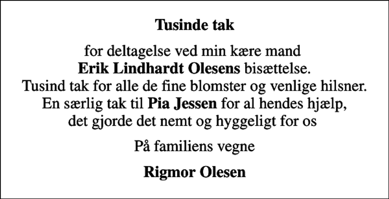 <p>Tusinde tak<br />for deltagelse ved min kære mand <em>Erik Lindhardt Olesens</em> bisættelse. Tusind tak for alle de fine blomster og venlige hilsner. En særlig tak til <em>Pia Jessen</em> for al hendes hjælp, det gjorde det nemt og hyggeligt for os<br />På familiens vegne<br />Rigmor Olesen</p>