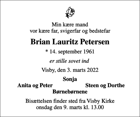 <p>Min kære mand vor kære far, svigerfar og bedstefar<br />Brian Lauritz Petersen<br />* 14. september 1961<br />er stille sovet ind<br />Visby, den 3. marts 2022<br />Sonja<br />Anita og Peter<br />Steen og Dorthe<br />Bisættelsen finder sted fra Visby Kirke onsdag den 9. marts kl. 13.00</p>