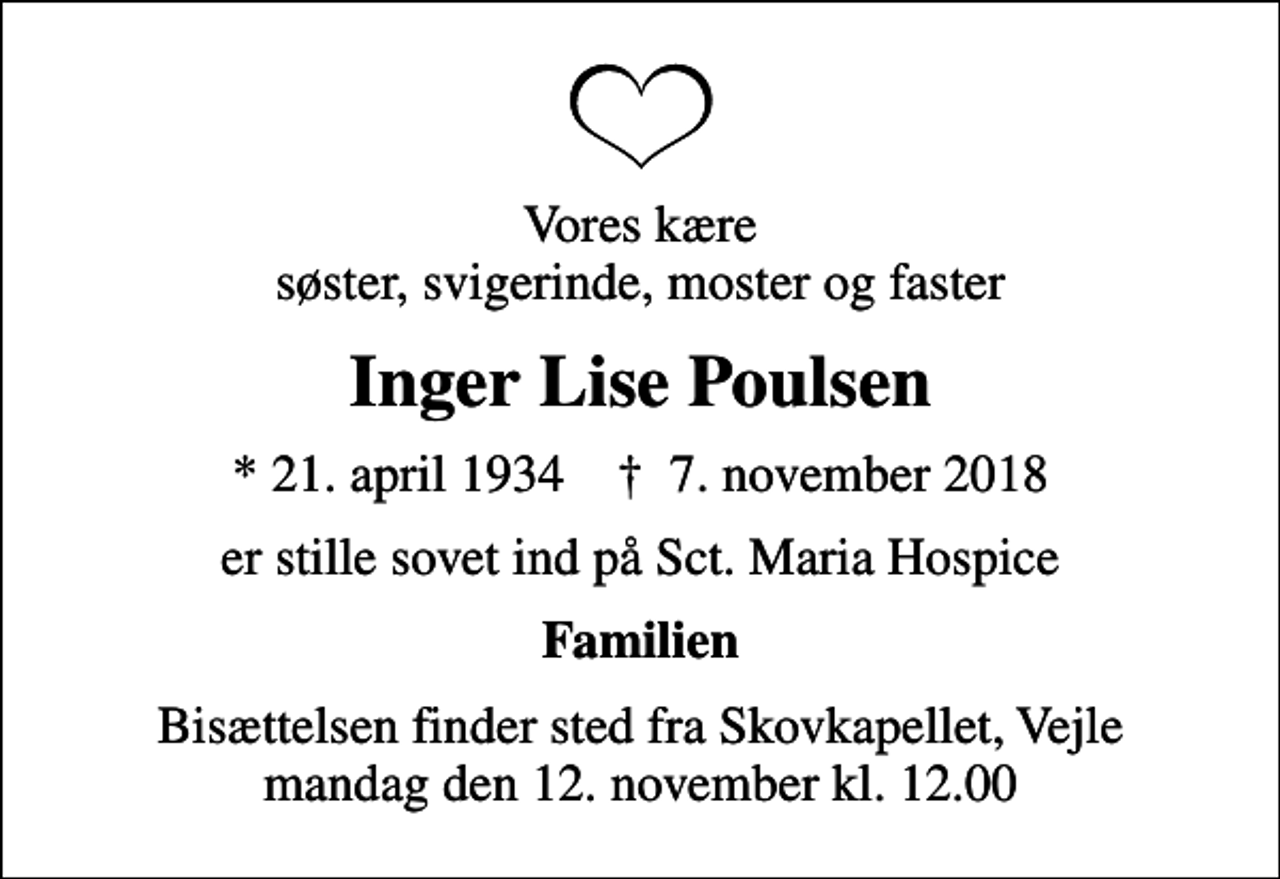 <p>Vores kære søster, svigerinde, moster og faster<br />Inger Lise Poulsen<br />* 21. april 1934 ✝ 7. november 2018<br />er stille sovet ind på Sct. Maria Hospice<br />Familien<br />Bisættelsen finder sted fra Skovkapellet, Vejle mandag den 12. november kl. 12.00</p>