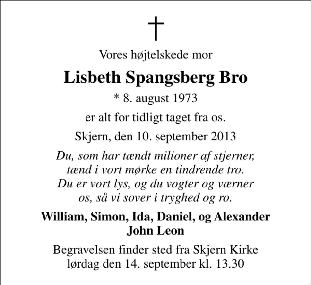 <p>Vores højtelskede mor<br />Lisbeth Spangsberg Bro<br />* 8. august 1973<br />er alt for tidligt taget fra os.<br />Skjern, den 10. september 2013<br />Du, som har tændt milioner af stjerner, tænd i vort mørke en tindrende tro. Du er vort lys, og du vogter og værner os, så vi sover i tryghed og ro.<br />William, Simon, Ida, Daniel, og Alexander John Leon<br />Begravelsen finder sted fra Skjern Kirke lørdag den 14. september kl. 13.30</p>