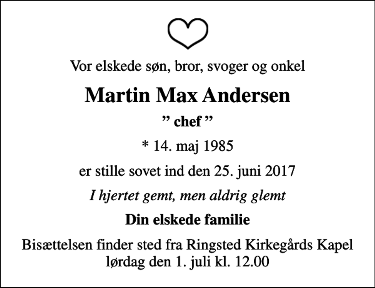 <p>Vor elskede søn, bror, svoger og onkel<br />Martin Max Andersen<br />chef<br />* 14. maj 1985<br />er stille sovet ind den 25. juni 2017<br />I hjertet gemt, men aldrig glemt<br />Din elskede familie<br />Bisættelsen finder sted fra Ringsted Kirkegårds Kapel lørdag den 1. juli kl. 12.00</p>