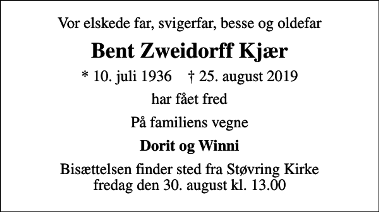 <p>Vor elskede far, svigerfar, besse og oldefar<br />Bent Zweidorff Kjær<br />* 10. juli 1936 ✝ 25. august 2019<br />har fået fred<br />På familiens vegne<br />Dorit og Winni<br />Bisættelsen finder sted fra Støvring Kirke fredag den 30. august kl. 13.00</p>