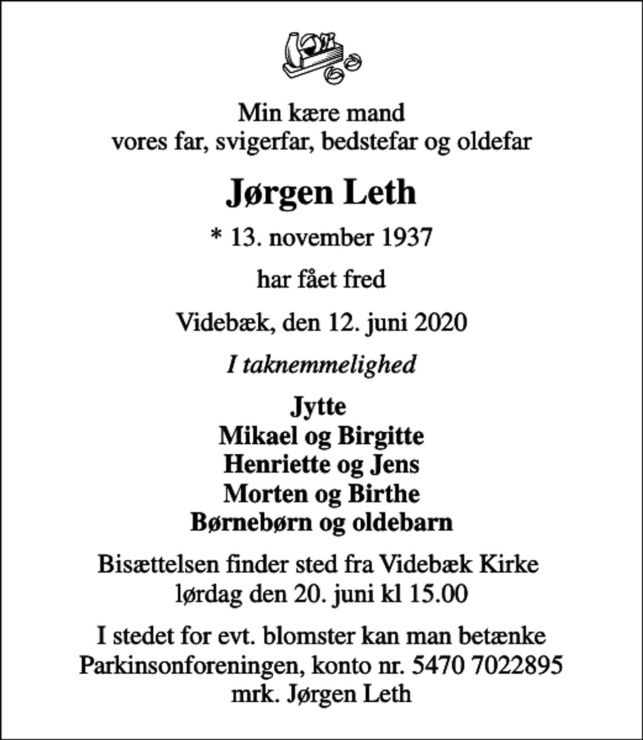 <p>Min kære mand vores far, svigerfar, bedstefar og oldefar<br />Jørgen Leth<br />* 13. november 1937<br />har fået fred<br />Videbæk, den 12. juni 2020<br />I taknemmelighed<br />Jytte Mikael og Birgitte Henriette og Jens Morten og Birthe Børnebørn og oldebarn<br />Bisættelsen finder sted fra Videbæk Kirke lørdag den 20. juni kl 15.00<br />I stedet for evt. blomster kan man betænke<br />Parkinsonforeningen kontonr.54707022895mrk. Jørgen<br />Leth</p>