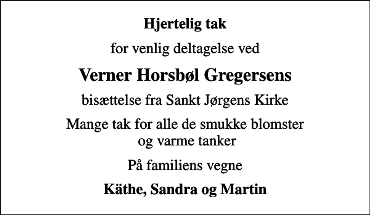 <p>Hjertelig tak<br />for venlig deltagelse ved<br />Verner Horsbøl Gregersens<br />bisættelse fra Sankt Jørgens Kirke<br />Mange tak for alle de smukke blomster og varme tanker<br />På familiens vegne<br />Käthe, Sandra og Martin</p>