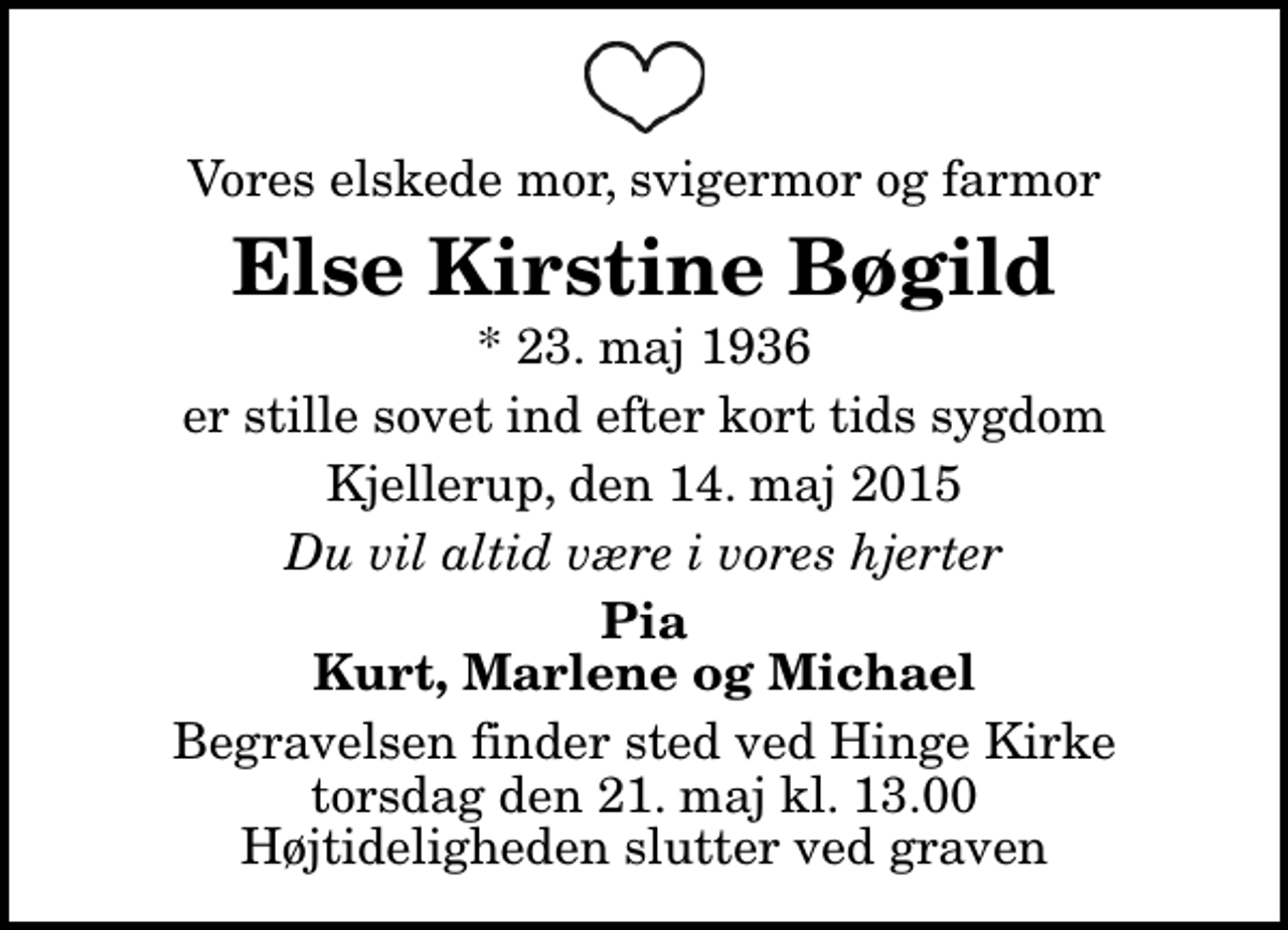 <p>Vores elskede mor, svigermor og farmor<br />Else Kirstine Bøgild<br />* 23. maj 1936<br />er stille sovet ind efter kort tids sygdom<br />Kjellerup, den 14. maj 2015<br />Du vil altid være i vores hjerter<br />Pia Kurt, Marlene og Michael<br />Begravelsen finder sted ved Hinge Kirke torsdag den 21. maj kl. 13.00 Højtideligheden slutter ved graven</p>