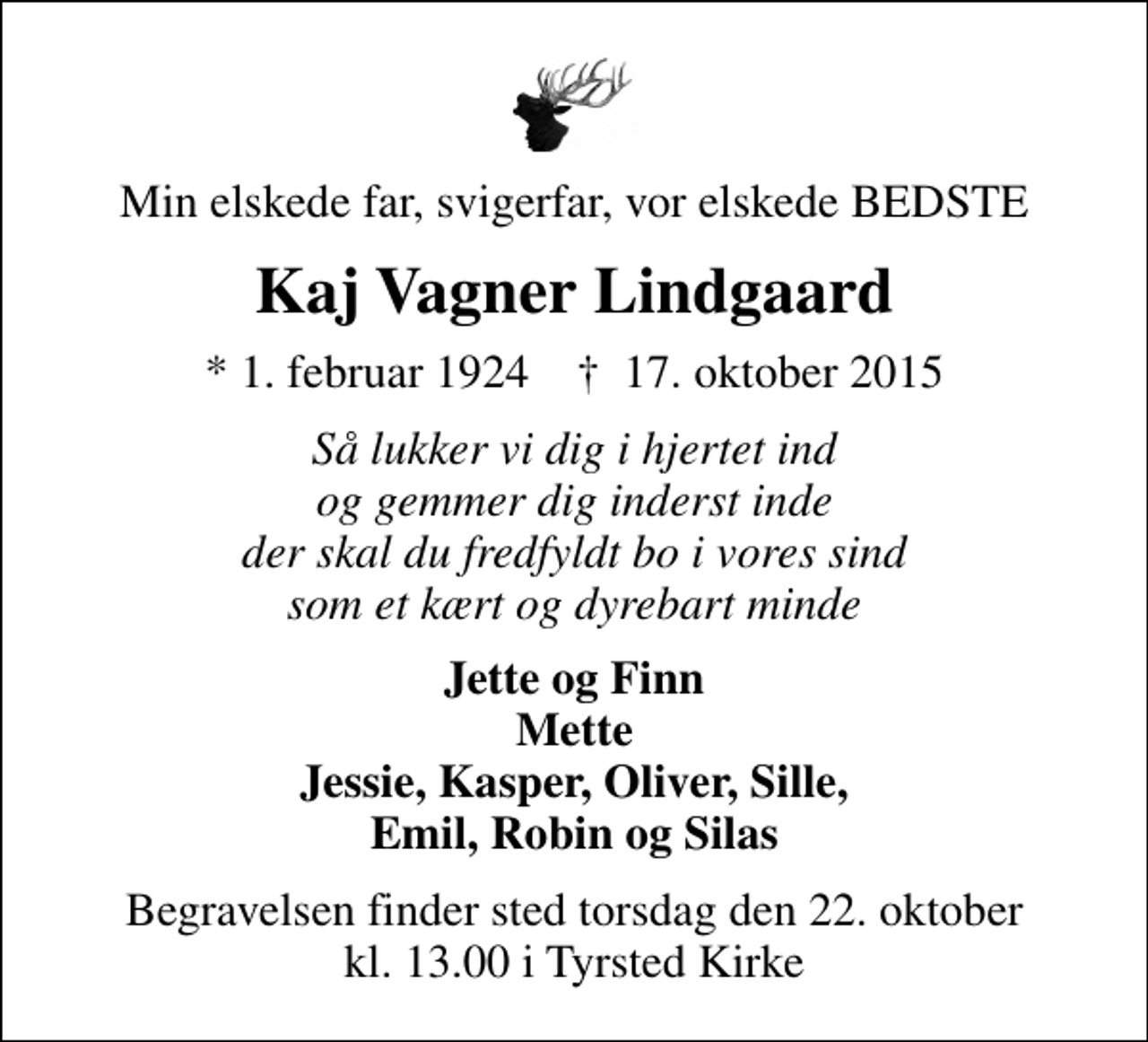 <p>Min elskede far, svigerfar, vor elskede BEDSTE<br />Kaj Vagner Lindgaard<br />* 1. februar 1924 ✝ 17. oktober 2015<br />Så lukker vi dig i hjertet ind og gemmer dig inderst inde der skal du fredfyldt bo i vores sind som et kært og dyrebart minde<br />Jette og Finn Mette Jessie, Kasper, Oliver, Sille, Emil, Robin og Silas<br />Begravelsen finder sted torsdag den 22. oktober kl. 13.00 i Tyrsted Kirke</p>