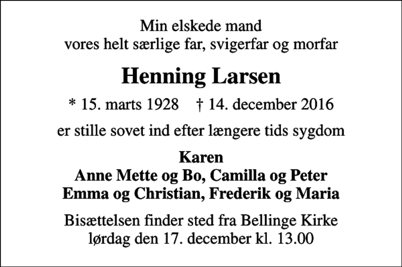 <p>Min elskede mand vores helt særlige far, svigerfar og morfar<br />Henning Larsen<br />* 15. marts 1928 ✝ 14. december 2016<br />er stille sovet ind efter længere tids sygdom<br />Karen Anne Mette og Bo, Camilla og Peter Emma og Christian, Frederik og Maria<br />Bisættelsen finder sted fra Bellinge Kirke lørdag den 17. december kl. 13.00</p>