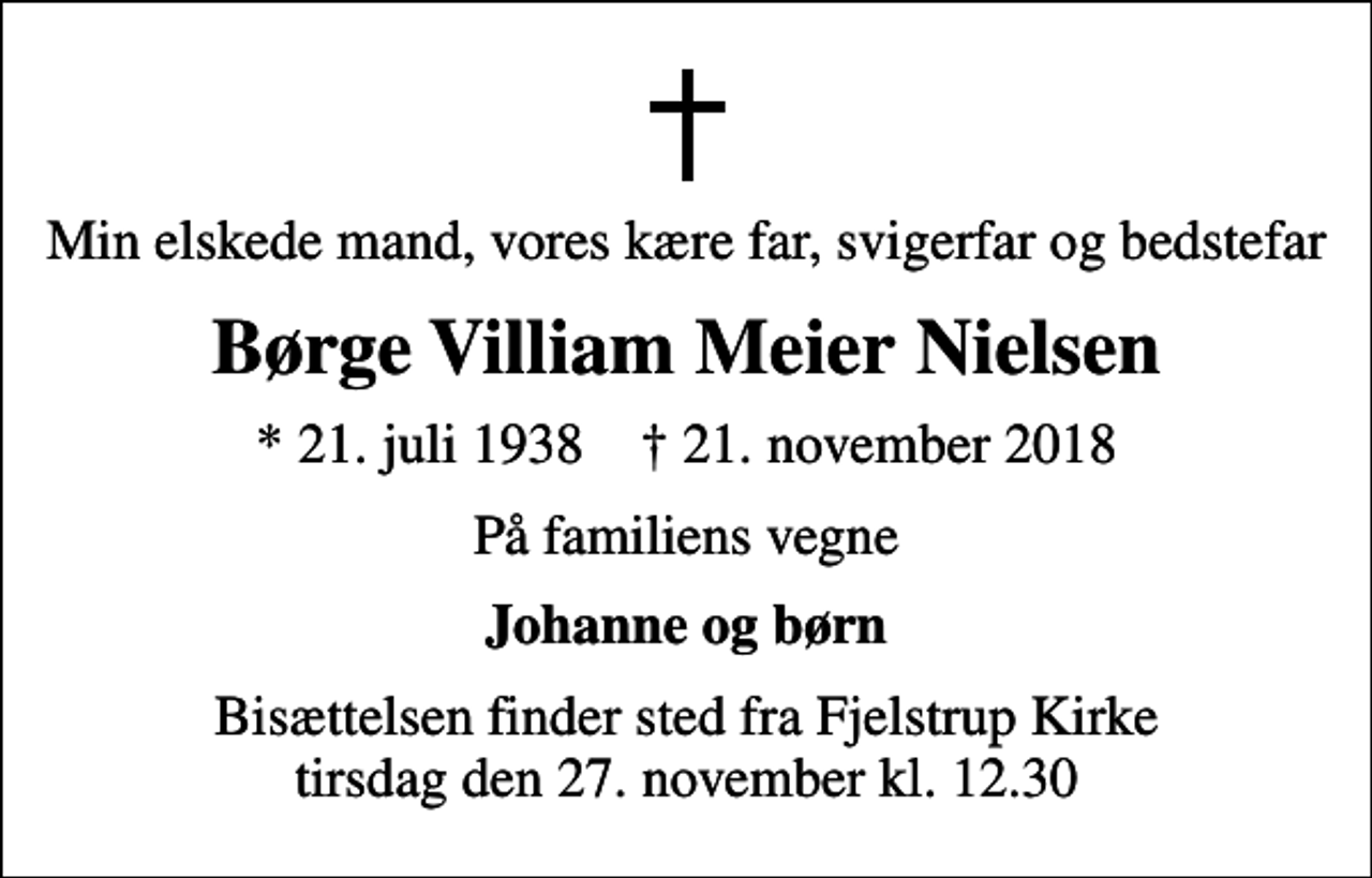 <p>Min elskede mand, vores kære far, svigerfar og bedstefar<br />Børge Villiam Meier Nielsen<br />* 21. juli 1938 ✝ 21. november 2018<br />På familiens vegne<br />Johanne og børn<br />Bisættelsen finder sted fra Fjelstrup Kirke tirsdag den 27. november kl. 12.30</p>