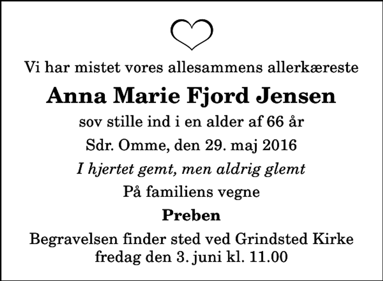 <p>Vi har mistet vores allesammens allerkæreste<br />Anna Marie Fjord Jensen<br />sov stille ind i en alder af 66 år<br />Sdr. Omme, den 29. maj 2016<br />I hjertet gemt, men aldrig glemt<br />På familiens vegne<br />Preben<br />Begravelsen finder sted ved Grindsted Kirke fredag den 3. juni kl. 11.00</p>