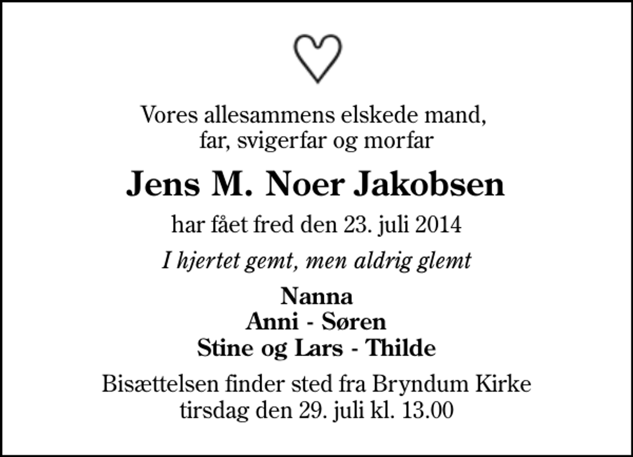 <p>Vores allesammens elskede mand, far, svigerfar og morfar<br />Jens M. Noer Jakobsen<br />har fået fred den 23. juli 2014<br />I hjertet gemt, men aldrig glemt<br />Nanna Anni - Søren Stine og Lars - Thilde<br />Bisættelsen finder sted fra Bryndum Kirke tirsdag den 29. juli kl. 13.00</p>