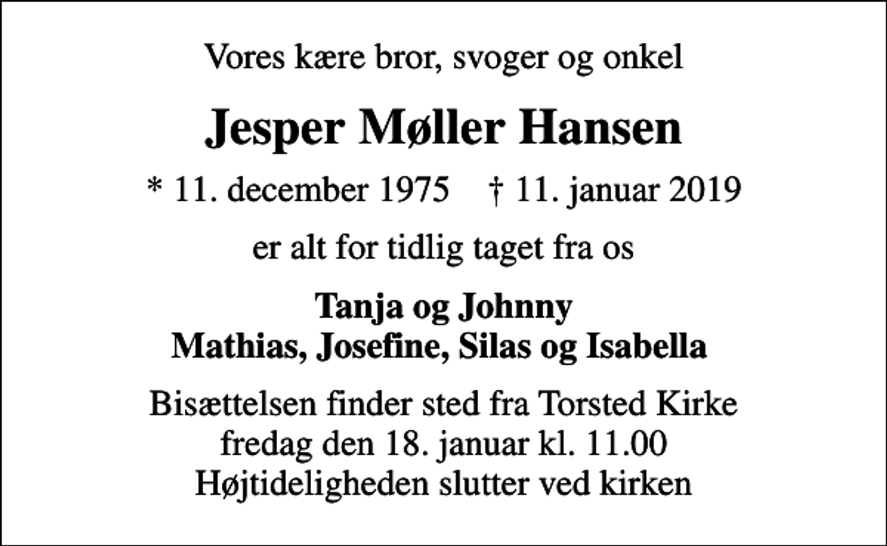 <p>Vores kære bror, svoger og onkel<br />Jesper Møller Hansen<br />* 11. december 1975 ✝ 11. januar 2019<br />er alt for tidlig taget fra os<br />Tanja og Johnny Mathias, Josefine, Silas og Isabella<br />Bisættelsen finder sted fra Torsted Kirke fredag den 18. januar kl. 11.00 Højtideligheden slutter ved kirken</p>