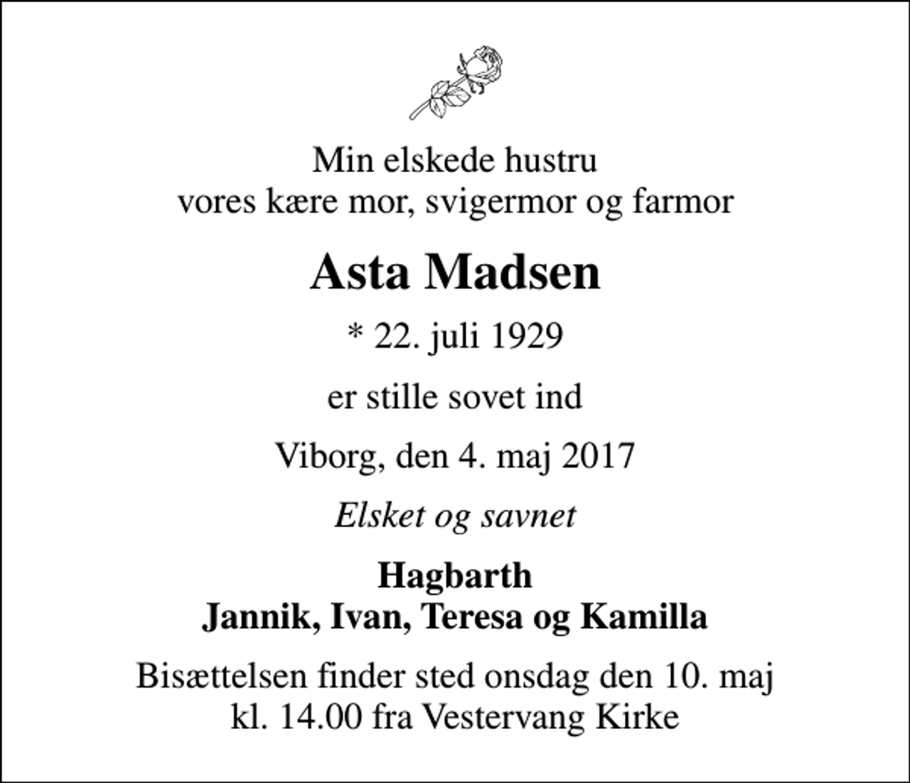 <p>Min elskede hustru vores kære mor, svigermor og farmor<br />Asta Madsen<br />* 22. juli 1929<br />er stille sovet ind<br />Viborg, den 4. maj 2017<br />Elsket og savnet<br />Hagbarth Jannik, Ivan, Teresa og Kamilla<br />Bisættelsen finder sted onsdag den 10. maj kl. 14.00 fra Vestervang Kirke</p>