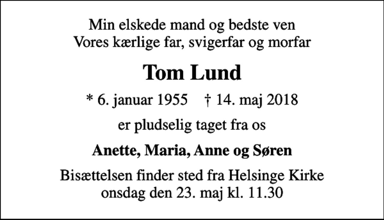 <p>Min elskede mand og bedste ven Vores kærlige far, svigerfar og morfar<br />Tom Lund<br />* 6. januar 1955 ✝ 14. maj 2018<br />er pludselig taget fra os<br />Anette, Maria, Anne og Søren<br />Bisættelsen finder sted fra Helsinge Kirke onsdag den 23. maj kl. 11.30</p>