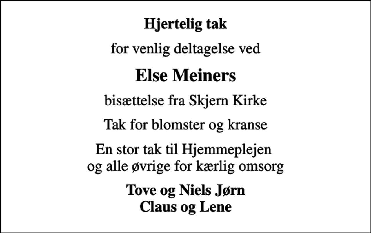 <p>Hjertelig tak<br />for venlig deltagelse ved<br />Else Meiners<br />bisættelse fra Skjern Kirke<br />Tak for blomster og kranse<br />En stor tak til Hjemmeplejen og alle øvrige for kærlig omsorg<br />Tove og Niels Jørn Claus og Lene</p>