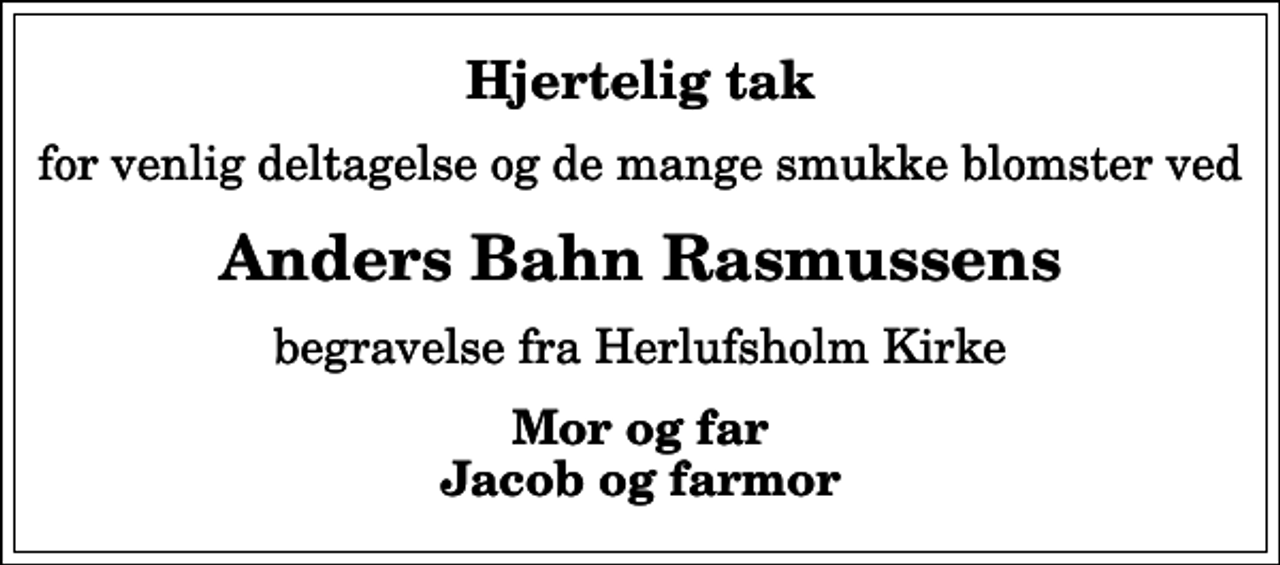<p>Hjertelig tak<br />for venlig deltagelse og de mange smukke blomster ved<br />Anders Bahn Rasmussens<br />begravelse fra Herlufsholm Kirke<br />Mor og far Jacob og farmor</p>