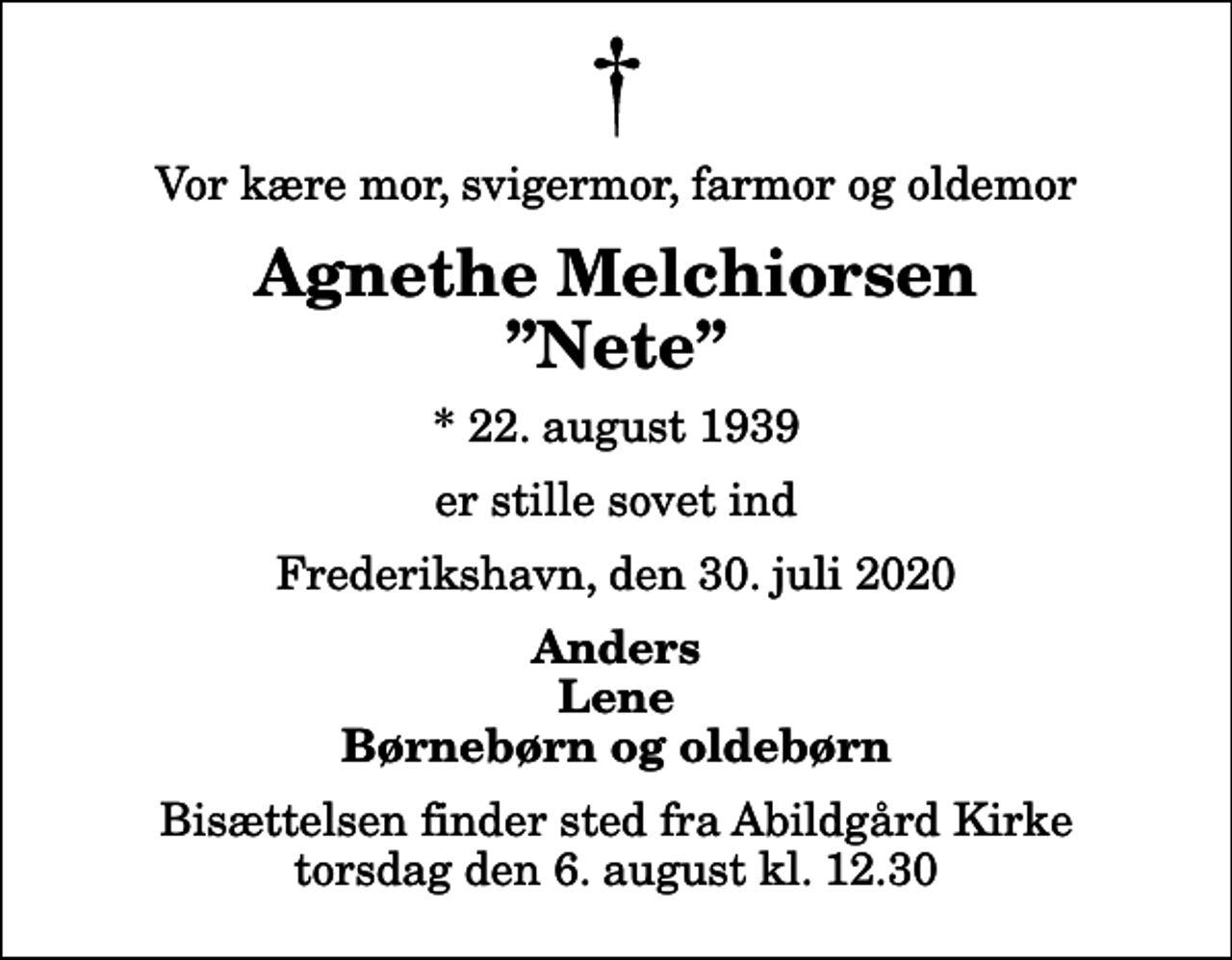 <p>Vor kære mor, svigermor, farmor og oldemor<br />Agnethe Melchiorsen Nete<br />* 22. august 1939<br />er stille sovet ind<br />Frederikshavn, den 30. juli 2020<br />Anders Lene Børnebørn og oldebørn<br />Bisættelsen finder sted fra Abildgård Kirke torsdag den 6. august kl. 12.30</p>