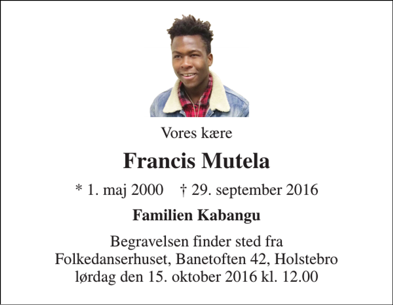 <p>Vores kære<br />Francis Mutela<br />* 1. maj 2000 ✝ 29. september 2016<br />Familien Kabangu<br />Begravelsen finder sted fra Folkedanserhuset, Banetoften 42, Holstebro lørdag den 15. oktober 2016 kl. 12.00</p>