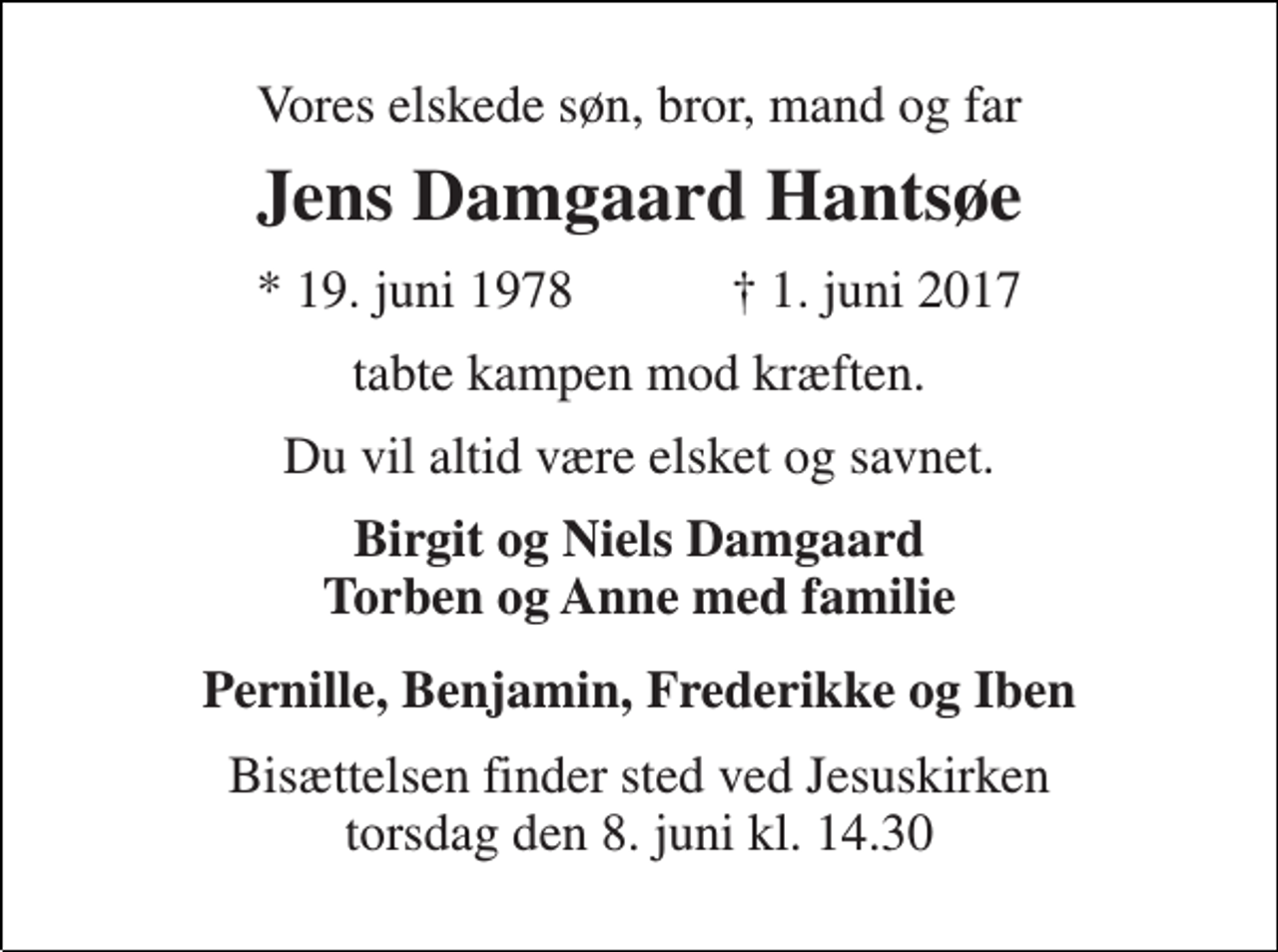 <p>Vores elskede søn, bror, mand og far<br />Jens Damgaard Hantsøe<br />★ 19. juni 1978 ✝ 1. juni 2017<br />tabte kampen mod kræften<br />Du vil altid være elsket og savnet<br />Birgit og Niels Damgaard Torben og Anne med familie<br />Pernille, Benjamin, Frederikke og Iben<br />Bisættelsen finder sted ved Jesuskirken torsdag den 8. juni kl. 14.30</p>