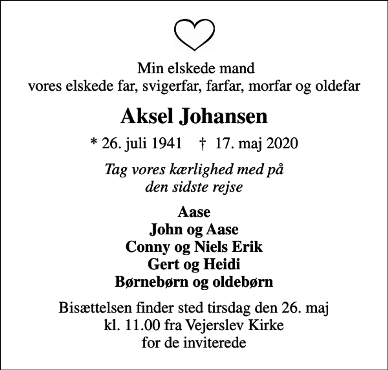 <p>Min elskede mand vores elskede far, svigerfar, farfar, morfar og oldefar<br />Aksel Johansen<br />* 26. juli 1941 ✝ 17. maj 2020<br />Tag vores kærlighed med på den sidste rejse<br />Aase John og Aase Conny og Niels Erik Gert og Heidi Børnebørn og oldebørn<br />Bisættelsen finder sted tirsdag den 26. maj kl. 11.00 fra Vejerslev Kirke for de inviterede</p>