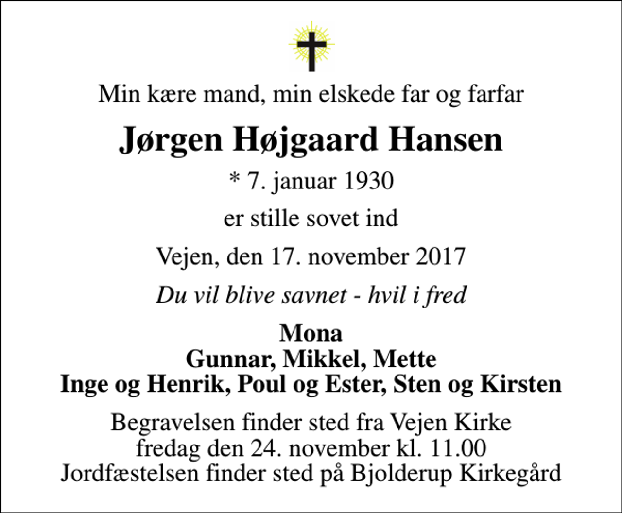 <p>Min kære mand, min elskede far og farfar<br />Jørgen Højgaard Hansen<br />* 7. januar 1930<br />er stille sovet ind<br />Vejen, den 17. november 2017<br />Du vil blive savnet - hvil i fred<br />Mona Gunnar, Mikkel, Mette Inge og Henrik, Poul og Ester, Sten og Kirsten<br />Begravelsen finder sted fra Vejen Kirke fredag den 24. november kl. 11.00 Jordfæstelsen finder sted på Bjolderup Kirkegård</p>