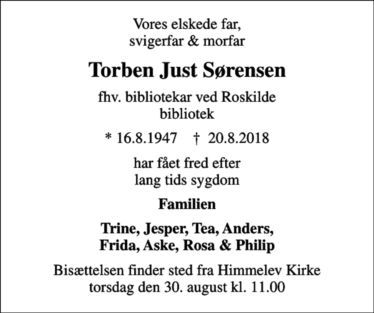 <p>Vores elskede far, svigerfar &amp; morfar<br />Torben Just Sørensen<br />fhv. bibliotekar ved Roskilde bibliotek<br />* 16.8.1947 ✝ 20.8.2018<br />har fået fred efter lang tids sygdom<br />Familien<br />Trine, Jesper, Tea, Anders, Frida, Aske, Rosa &amp; Philip<br />Bisættelsen finder sted fra Himmelev Kirke torsdag den 30. august kl. 11.00</p>