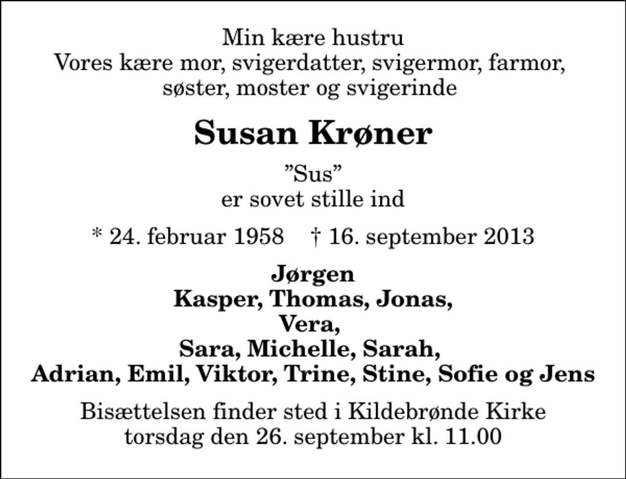 <p>Min kære hustru Vores kære mor, svigerdatter, svigermor, farmor, søster, moster og svigerinde<br />Susan Krøner<br />Sus er sovet stille ind<br />* 24. februar 1958 ✝ 16. september 2013<br />Jørgen Kasper, Thomas, Jonas, Vera, Sara, Michelle, Sarah, Adrian, Emil, Viktor, Trine, Stine, Sofie og Jens<br />Bisættelsen finder sted i Kildebrønde Kirke torsdag den 26. september kl. 11.00</p>