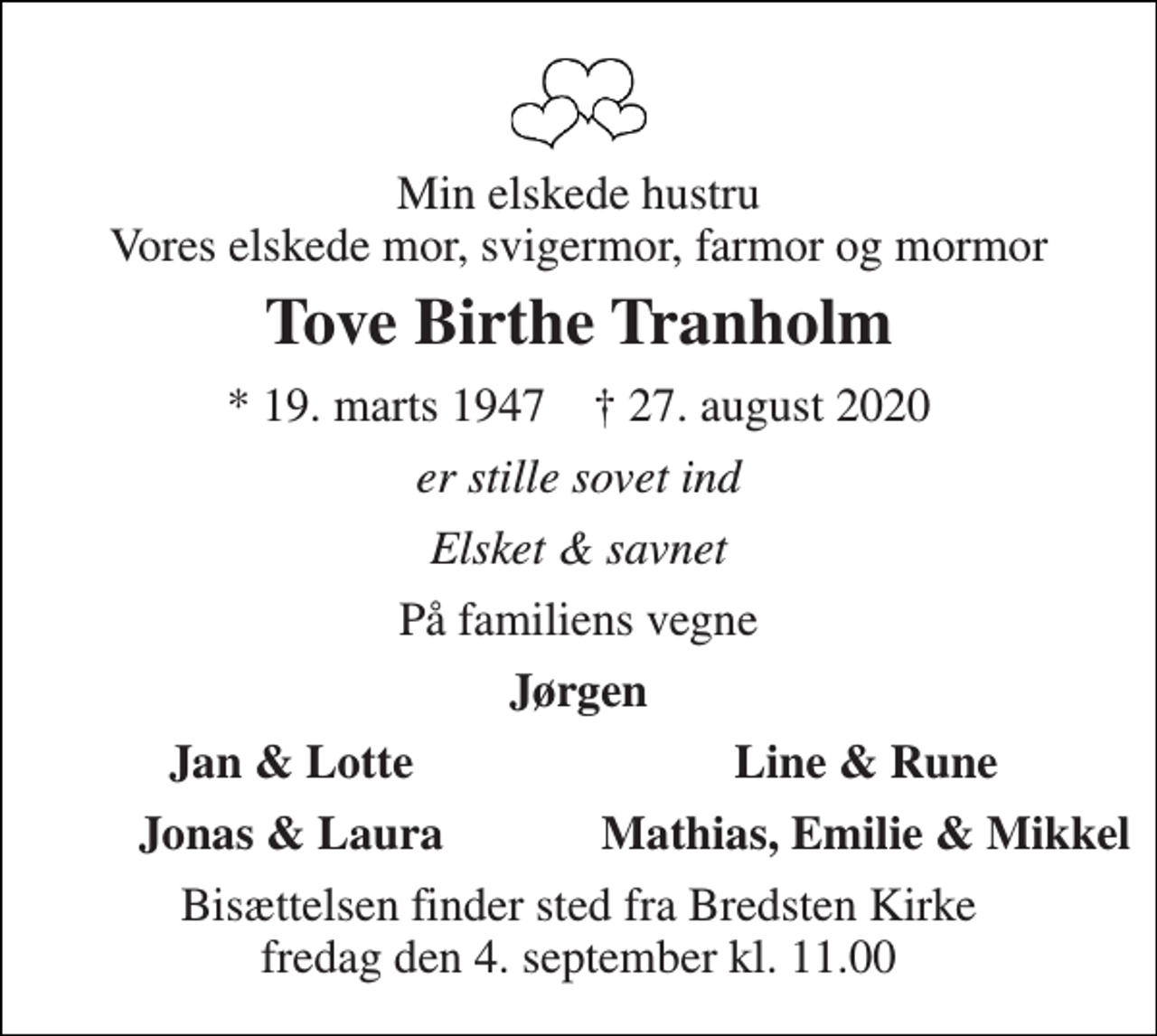 <p>Min elskede hustru Vores elskede mor, svigermor, farmor og mormor<br />Tove Birthe Tranholm<br />* 19. marts 1947 † 27. august 2020<br />er stille sovet ind<br />Elsket &amp; savnet<br />På familiens vegne<br />Jørgen<br />Jan &amp; Lotte<br />Line &amp; Rune<br />Jonas &amp; Laura<br />Mathias, Emilie &amp; Mikkel<br />Bisættelsen finder sted fra Bredsten Kirke fredag den 4. september kl. 11.00</p>