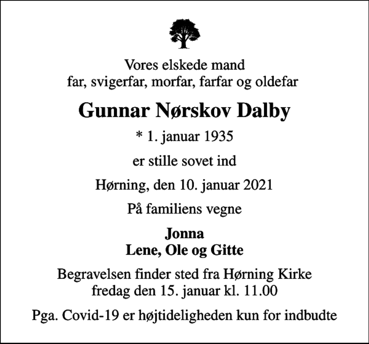 <p>Vores elskede mand far, svigerfar, morfar, farfar og oldefar<br />Gunnar Nørskov Dalby<br />* 1. januar 1935<br />er stille sovet ind<br />Hørning, den 10. januar 2021<br />På familiens vegne<br />Jonna Lene, Ole og Gitte<br />Begravelsen finder sted fra Hørning Kirke fredag den 15. januar kl. 11.00<br />Pga. Covid-19 er højtideligheden kun for indbudte</p>