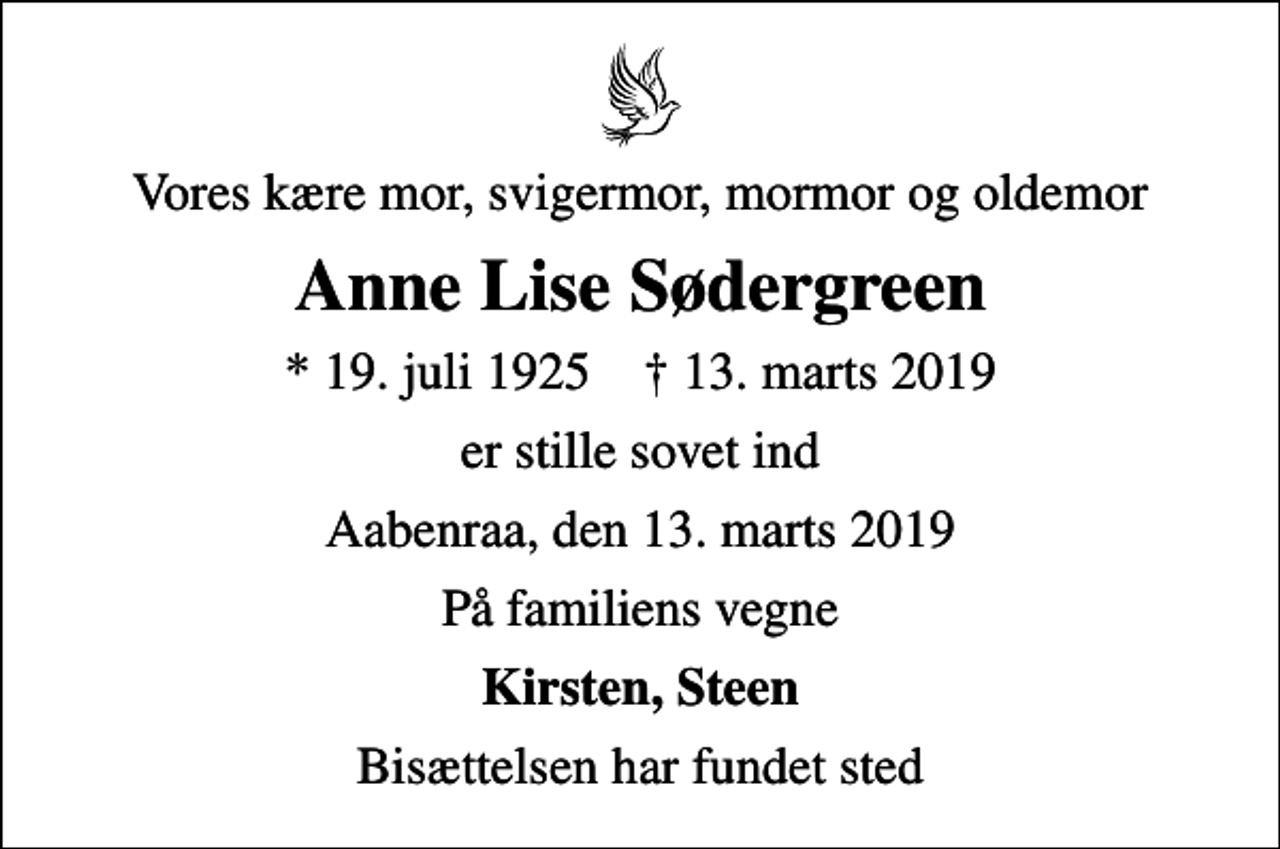 <p>Vores kære mor, svigermor, mormor og oldemor<br />Anne Lise Sødergreen<br />* 19. juli 1925 ✝ 13. marts 2019<br />er stille sovet ind<br />Aabenraa, den 13. marts 2019<br />På familiens vegne<br />Kirsten, Steen<br />Bisættelsen har fundet sted</p>