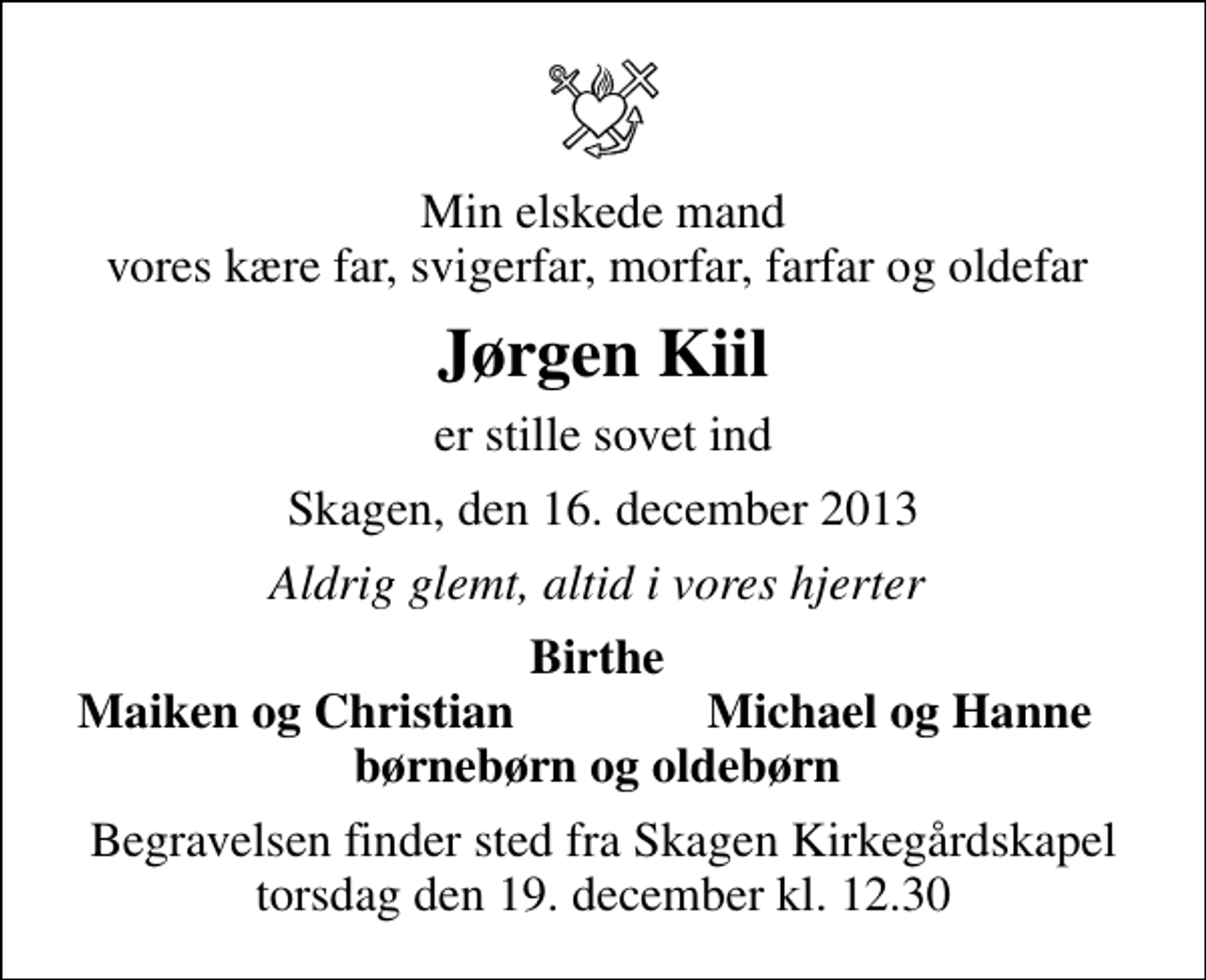 <p>Min elskede mand vores kære far, svigerfar, morfar, farfar og oldefar<br />Jørgen Kiil<br />er stille sovet ind<br />Skagen, den 16. december 2013<br />Aldrig glemt, altid i vores hjerter<br />Birthe<br />Maiken og Christian<br />Michael og Hanne<br />Begravelsen finder sted fra Skagen Kirkegårdskapel torsdag den 19. december kl. 12.30</p>