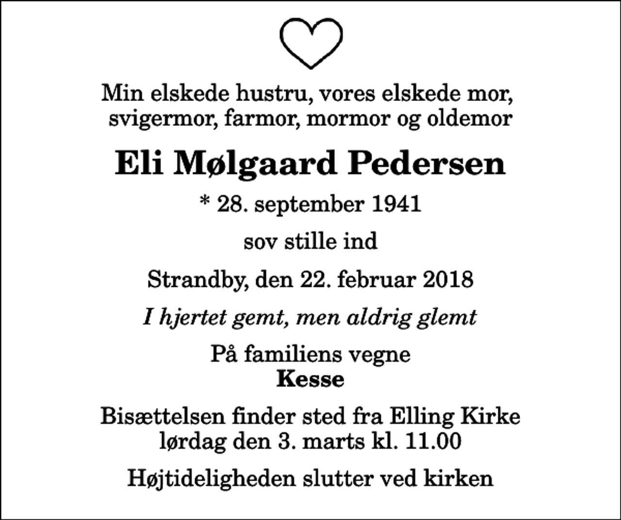 <p>Min elskede hustru, vores elskede mor, svigermor, farmor, mormor og oldemor<br />Eli Mølgaard Pedersen<br />* 28. september 1941<br />sov stille ind<br />Strandby, den 22. februar 2018<br />I hjertet gemt, men aldrig glemt<br />På familiens vegne<br />Kesse<br />Bisættelsen finder sted fra Elling Kirke lørdag den 3. marts kl. 11.00 Højtideligheden slutter ved kirken</p>