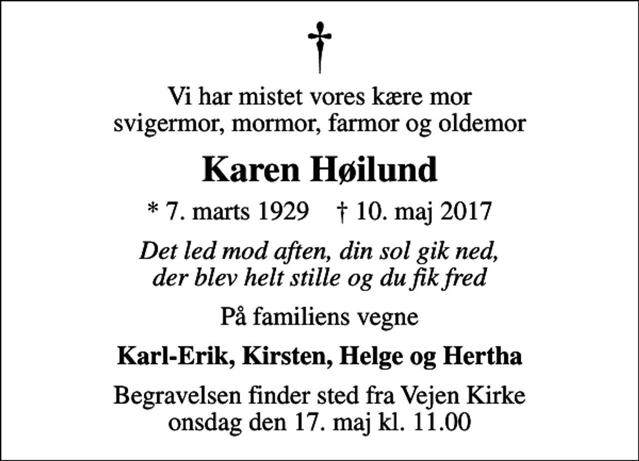 <p>Vi har mistet vores kære mor svigermor, mormor, farmor og oldemor<br />Karen Høilund<br />* 7. marts 1929 ✝ 10. maj 2017<br />Det led mod aften, din sol gik ned, der blev helt stille og du fik fred<br />På familiens vegne<br />Karl-Erik, Kirsten, Helge og Hertha<br />Begravelsen finder sted fra Vejen Kirke onsdag den 17. maj kl. 11.00</p>
