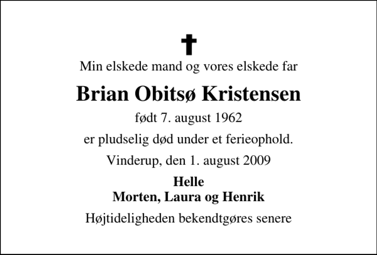 <p>Min elskede mand, vores elskede far og svigerfar<br />Brian Obitsø Kristensen<br />født 7. august 1962<br />er pludselig død under et ferieophold.<br />Vinderup, den 1. august 2009<br />Du vil altid være i vore hjerter<br />Helle Henrik Morten og Laura<br />Begravelsen finder sted fra Vinderup Kirke fredag den 14. august kl. 14.00 Højtideligheden slutter ved graven.</p>