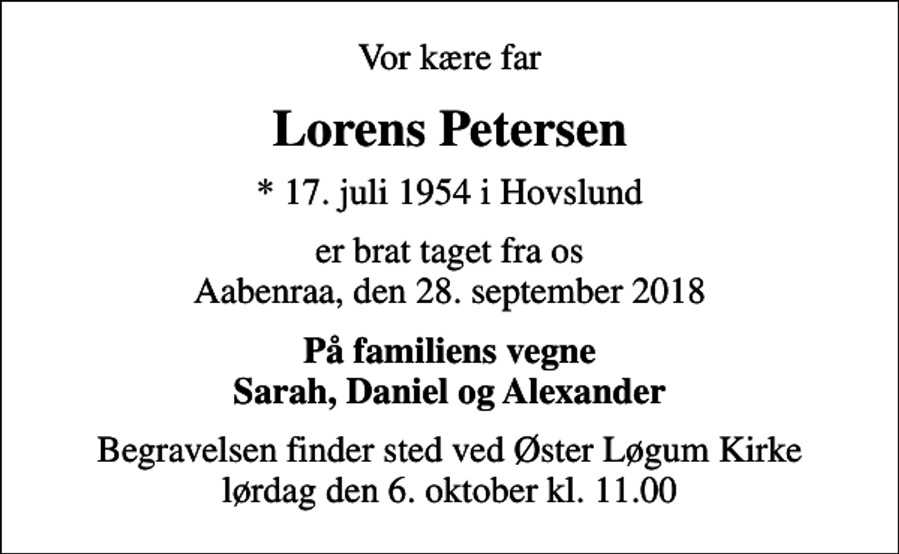 <p>Vor kære far<br />Lorens Petersen<br />* 17. juli 1954 i Hovslund<br />er brat taget fra os Aabenraa, den 28. september 2018<br />På familiens vegne Sarah, Daniel og Alexander<br />Begravelsen finder sted ved Øster Løgum Kirke lørdag den 6. oktober kl. 11.00</p>