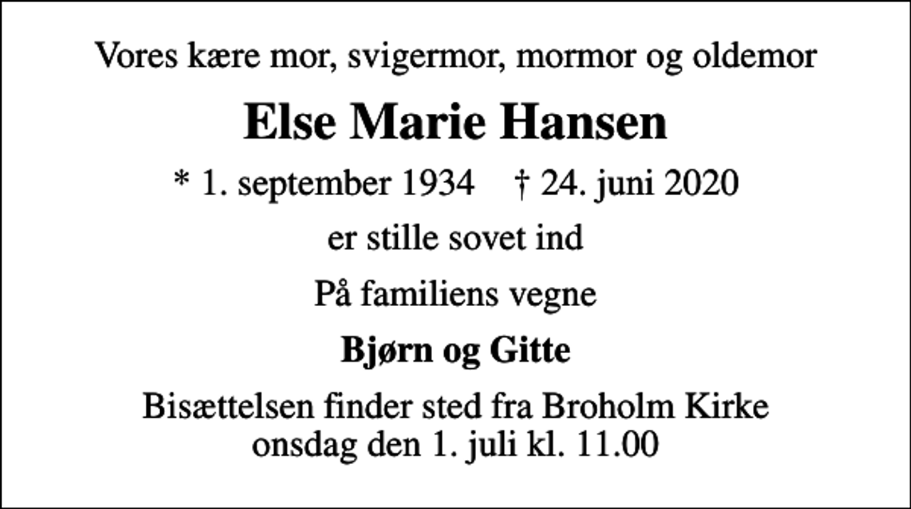 <p>Vores kære mor, svigermor, mormor og oldemor<br />Else Marie Hansen<br />* 1. september 1934 ✝ 24. juni 2020<br />er stille sovet ind<br />På familiens vegne<br />Bjørn og Gitte<br />Bisættelsen finder sted fra Broholm Kirke onsdag den 1. juli kl. 11.00</p>