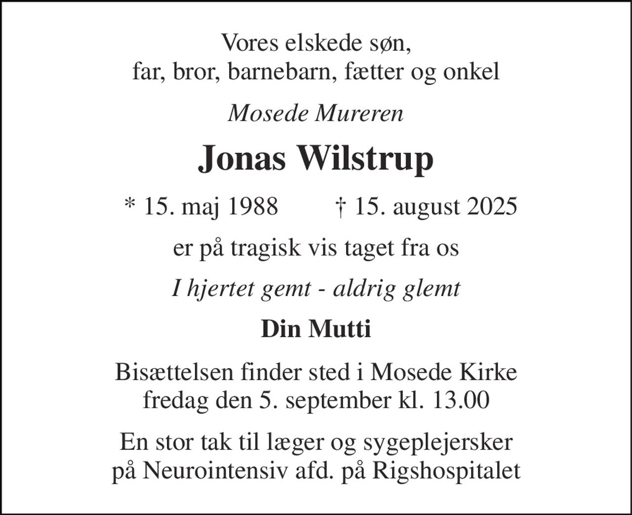 Vores elskede søn, far, bror, barnebarn, fætter og onkel 
Mosede Mureren 
Jonas Wilstrup 
*​ 15. maj 1988​ 
✝​ 15. august 2025​ 
er på tragisk vis taget fra os 
I hjertet gemt - aldrig glemt 
Din Mutti 
Bisættelsen finder sted i Mosede Kirke fredag den 5. september kl. 13.00 
En stor tak til læger og sygeplejersker på Neurointensiv afd. på Rigshospitalet