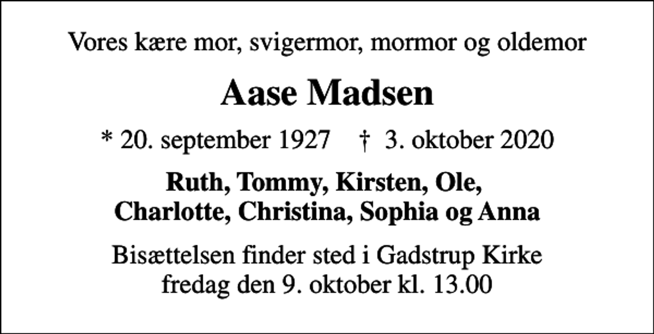 <p>Vores kære mor, svigermor, mormor og oldemor<br />Aase Madsen<br />* 20. september 1927 ✝ 3. oktober 2020<br />Ruth, Tommy, Kirsten, Ole, Charlotte, Christina, Sophia og Anna<br />Bisættelsen finder sted i Gadstrup Kirke fredag den 9. oktober kl. 13.00</p>