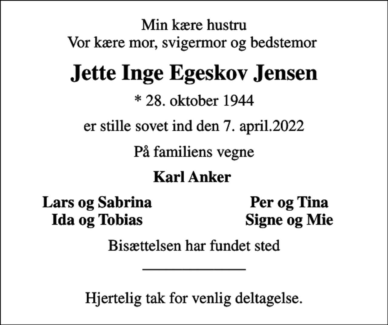 <p>Min kære hustru Vor kære mor, svigermor og bedstemor<br />Jette Inge Egeskov Jensen<br />* 28. oktober 1944<br />er stille sovet ind den 7. april.2022<br />På familiens vegne<br />Karl Anker<br />Lars og Sabrina<br />Per og Tina<br />Ida og Tobias<br />Signe og Mie<br />Bisættelsen har fundet sted _____________ Hjertelig tak for venlig deltagelse.</p>