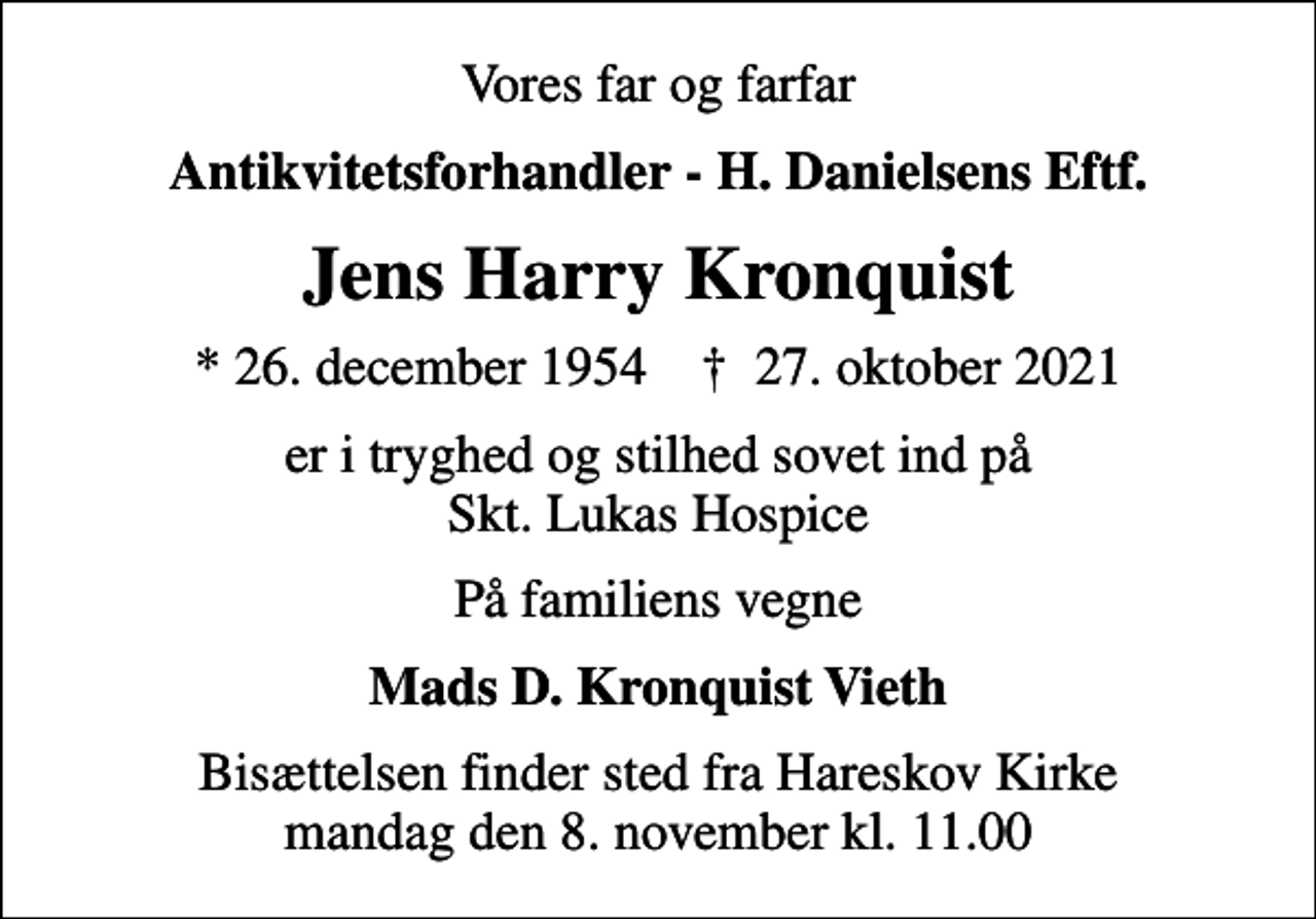 <p>Vores far og farfar<br />Antikvitetsforhandler - H. Danielsens Eftf.<br />Jens Harry Kronquist<br />* 26. december 1954 ✝ 27. oktober 2021<br />er i tryghed og stilhed sovet ind på Skt. Lukas Hospice<br />På familiens vegne<br />Mads D. Kronquist Vieth<br />Bisættelsen finder sted fra Hareskov Kirke mandag den 8. november kl. 11.00</p>