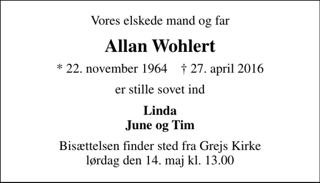 <p>Vores elskede mand og far<br />Allan Wohlert<br />* 22. november 1964 ✝ 27. april 2016<br />er stille sovet ind<br />Linda June og Tim<br />Bisættelsen finder sted fra Grejs Kirke lørdag den 14. maj kl. 13.00</p>