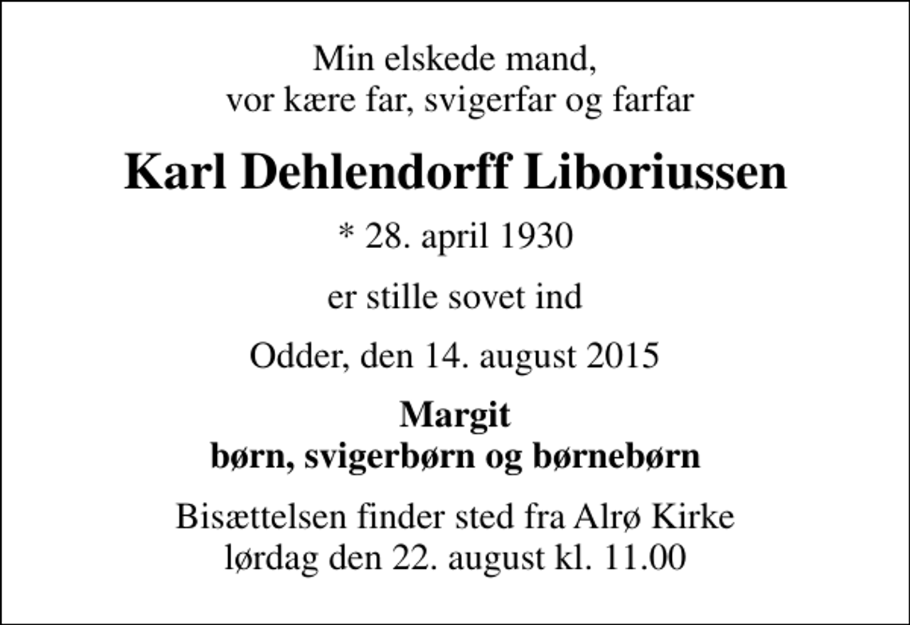 <p>Min elskede mand, vor kære far, svigerfar og farfar<br />Karl Dehlendorff Liboriussen<br />* 28. april 1930<br />er stille sovet ind<br />Odder, den 14. august 2015<br />Margit<br />Bisættelsen finder sted fra Alrø Kirke lørdag den 22. august kl. 11.00</p>