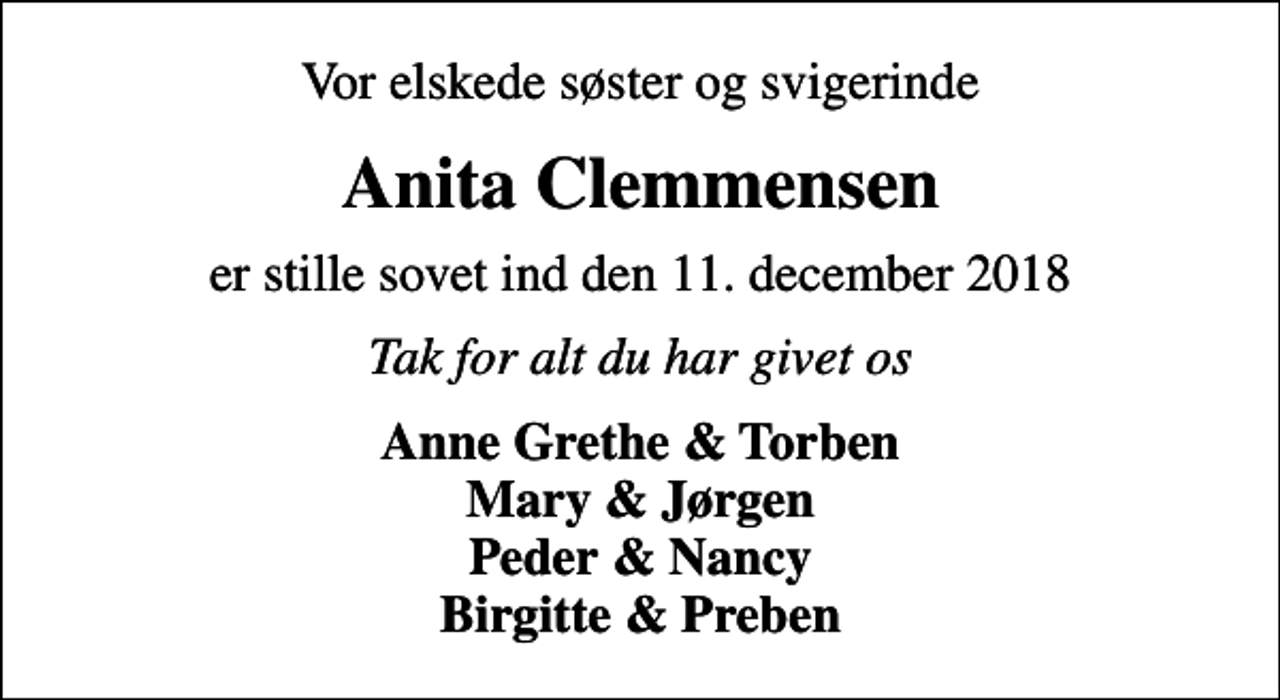 <p>Vor elskede søster og svigerinde<br />Anita Clemmensen<br />er stille sovet ind den 11. december 2018<br />Tak for alt du har givet os<br />Anne Grethe &amp; Torben Mary &amp; Jørgen Peder &amp; Nancy Birgitte &amp; Preben</p>