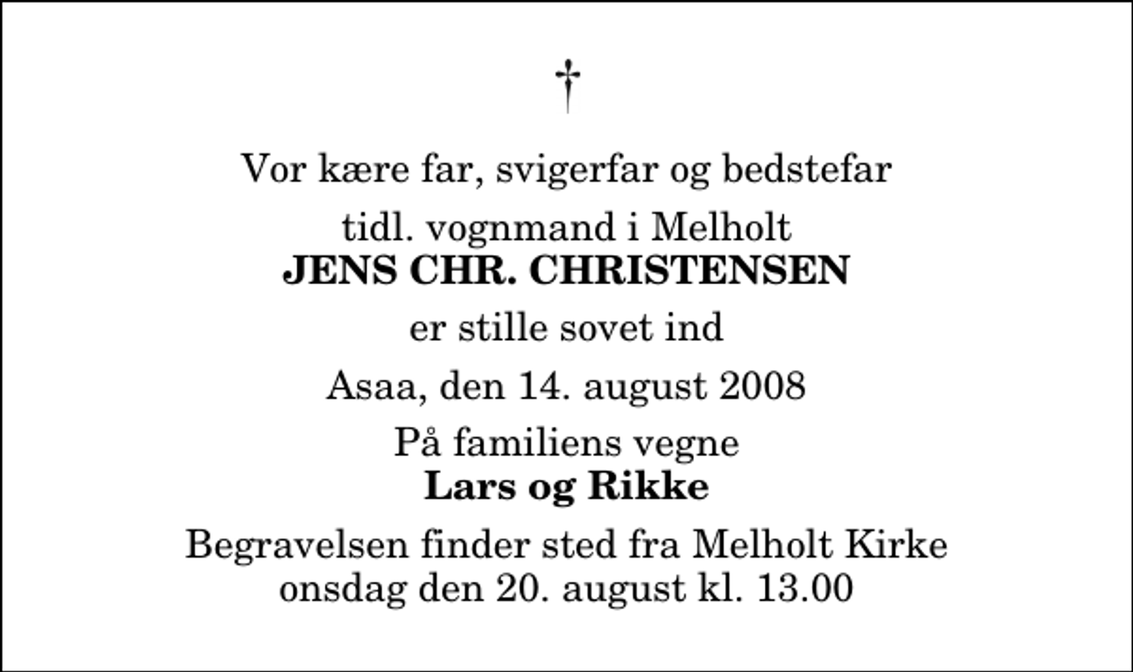 <p>Vor kære far, svigerfar og bedstefar<br />tidl. vognmand i Melholt<br />Jens Chr. Christensen<br />tidl. vognmand i Melholt<br />er stille sovet ind<br />Asaa, den 14. august 2008<br />På familiens vegne<br />Lars og Rikke<br />Begravelsen finder sted fra Melholt Kirke onsdag den 20. august kl. 13.00</p>