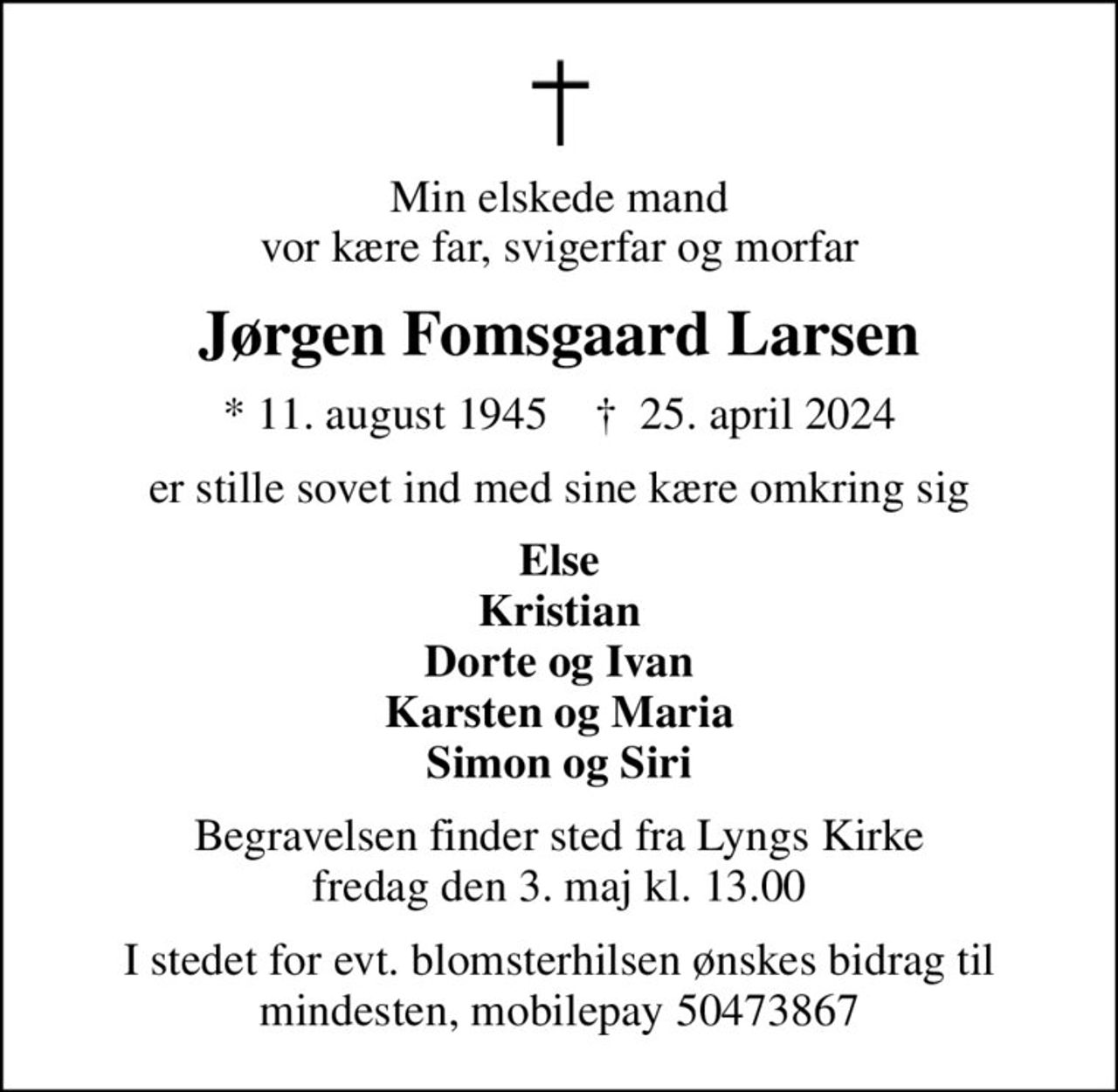Min elskede mand vor kære far, svigerfar og morfar
Jørgen Fomsgaard Larsen
* 11. august 1945    ✝ 25. april 2024
er stille sovet ind med sine kære omkring sig
Else Kristian Dorte og Ivan Karsten og Maria Simon og Siri
Begravelsen finder sted fra Lyngs Kirke  fredag den 3. maj kl. 13.00 
I stedet for evt. blomsterhilsen ønskes bidrag til mindesten, mobilepay 50473867
