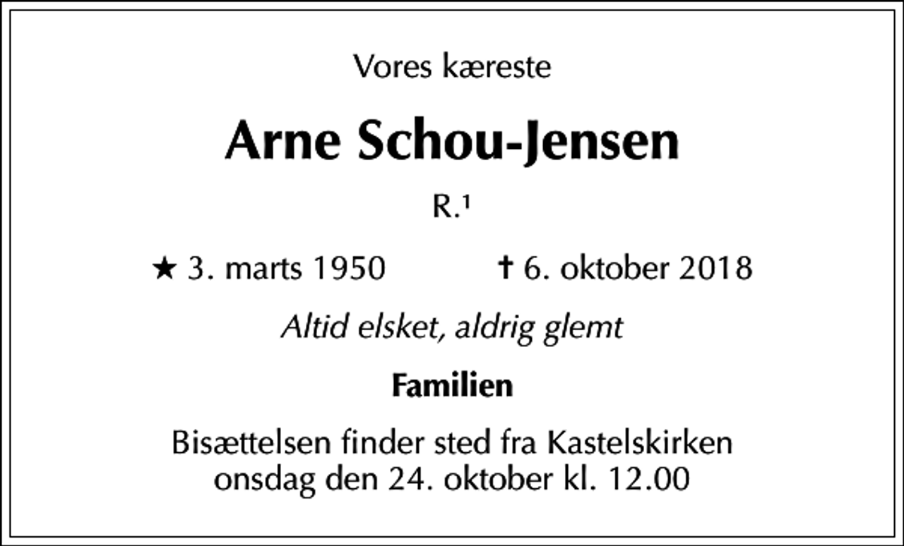<p>Vores kæreste<br />Arne Schou-Jensen<br />R.1<br />* 3. marts 1950 ✝ 6. oktober 2018<br />Altid elsket, aldrig glemt<br />Familien<br />Bisættelsen finder sted fra Kastelskirken onsdag den 24. oktober kl. 12.00</p>